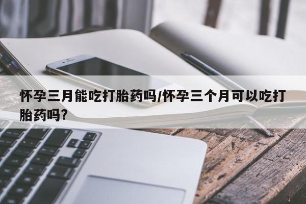 打胎药在哪里买得到怀孕三月能吃打胎药吗/怀孕三个月可以吃打胎药吗?