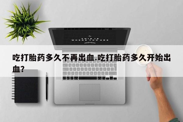 打胎药在哪里买得到吃打胎药多久不再出血.吃打胎药多久开始出血？