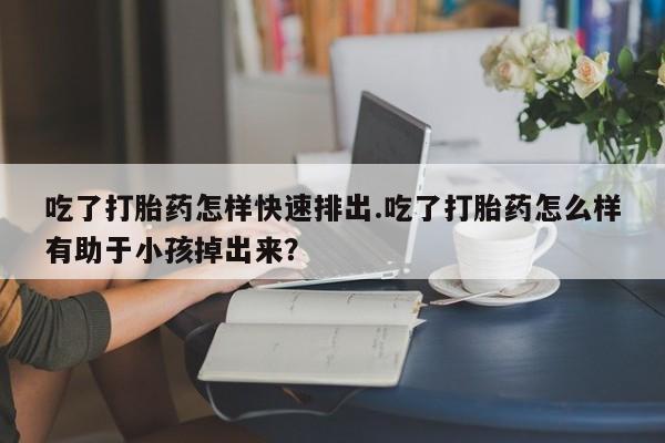 打胎药在哪里买得到吃了打胎药怎样快速排出.吃了打胎药怎么样有助于小孩掉出来？
