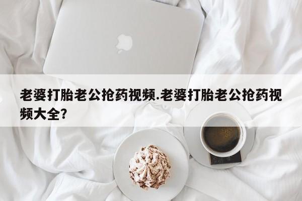打胎药在哪里买得到老婆打胎老公抢药视频.老婆打胎老公抢药视频大全？