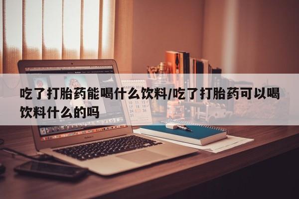 打胎药在哪里买得到吃了打胎药能喝什么饮料/吃了打胎药可以喝饮料什么的吗