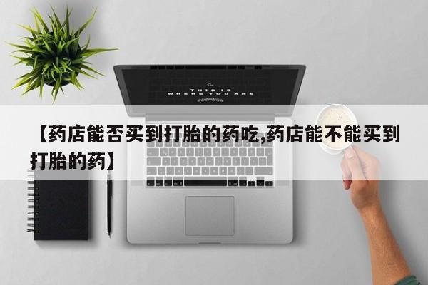 打胎药在哪里买得到【药店能否买到打胎的药吃,药店能不能买到打胎的药】