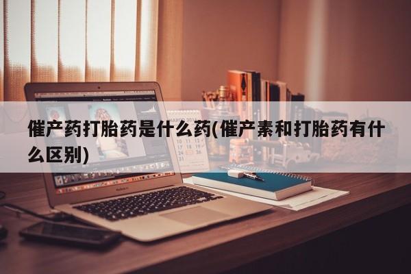 打胎药在哪里买得到催产药打胎药是什么药(催产素和打胎药有什么区别)