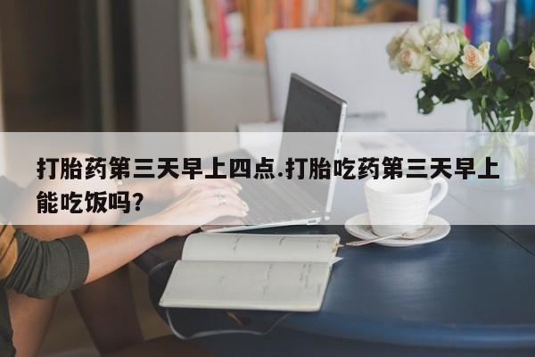 打胎药在哪里买得到打胎药第三天早上四点.打胎吃药第三天早上能吃饭吗？