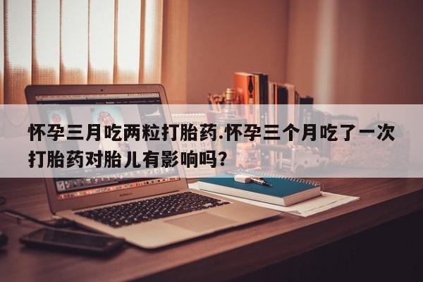 打胎药在哪里买得到怀孕三月吃两粒打胎药.怀孕三个月吃了一次打胎药对胎儿有影响吗？