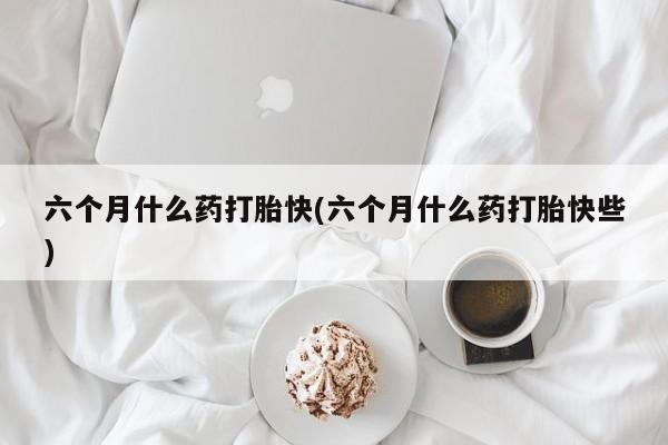 打胎药在哪里买得到六个月什么药打胎快(六个月什么药打胎快些)