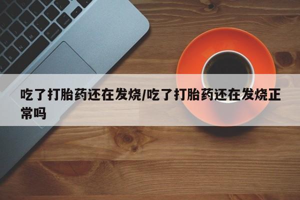 打胎药在哪里买得到吃了打胎药还在发烧/吃了打胎药还在发烧正常吗