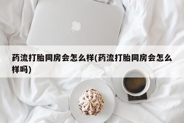 打胎药在哪里买得到药流打胎同房会怎么样(药流打胎同房会怎么样吗)