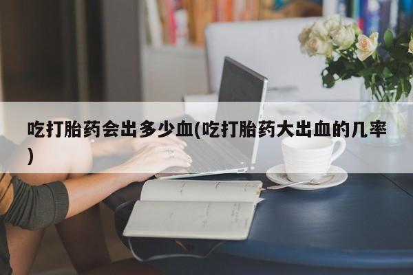 打胎药在哪里买得到吃打胎药会出多少血(吃打胎药大出血的几率)