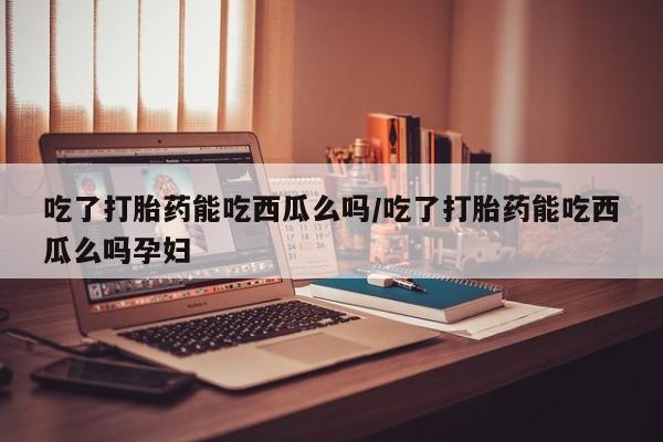 打胎药在哪里买得到吃了打胎药能吃西瓜么吗/吃了打胎药能吃西瓜么吗孕妇