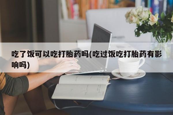 打胎药在哪里买得到吃了饭可以吃打胎药吗(吃过饭吃打胎药有影响吗)