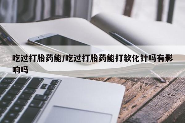 打胎药在哪里买得到吃过打胎药能/吃过打胎药能打软化针吗有影响吗