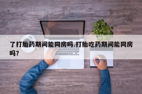打胎药在哪里买得到了打胎药期间能同房吗.打胎吃药期间能同房吗？