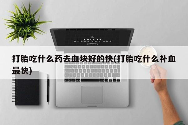 打胎药在哪里买得到打胎吃什么药去血块好的快(打胎吃什么补血最快)