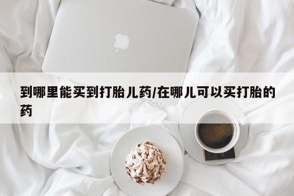 打胎药在哪里买得到到哪里能买到打胎儿药/在哪儿可以买打胎的药