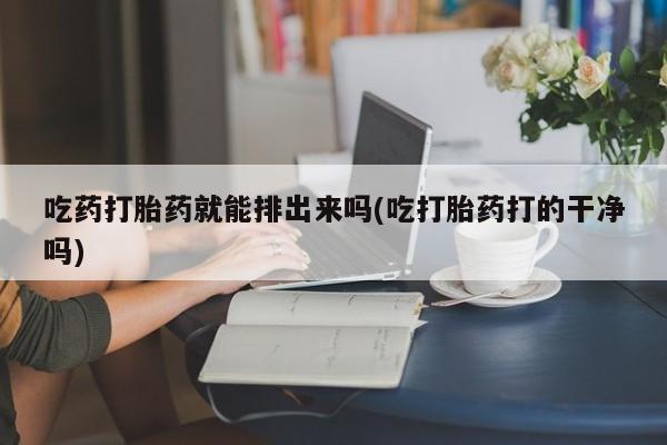 打胎药在哪里买得到吃药打胎药就能排出来吗(吃打胎药打的干净吗)