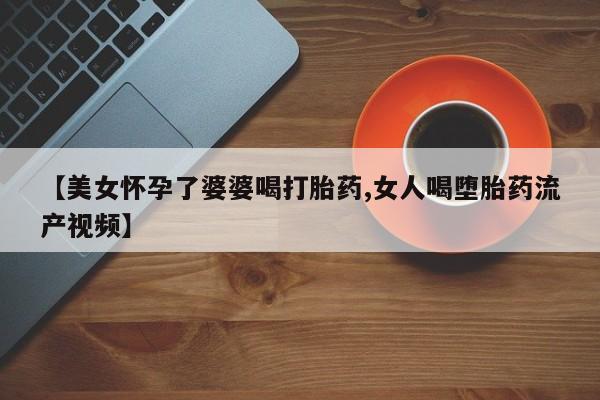 打胎药在哪里买得到【美女怀孕了婆婆喝打胎药,女人喝堕胎药流产视频】