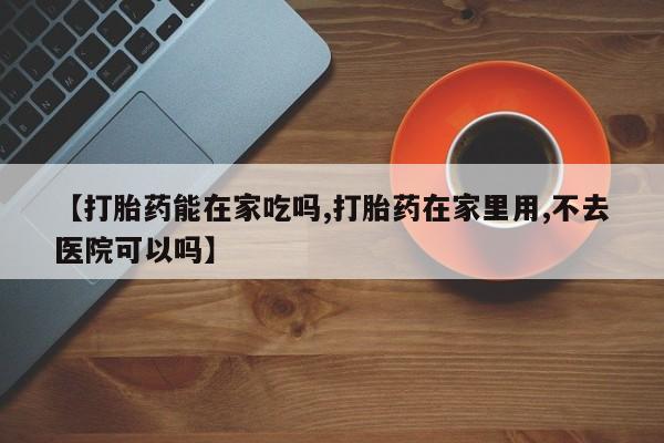 打胎药在哪里买得到【打胎药能在家吃吗,打胎药在家里用,不去医院可以吗】