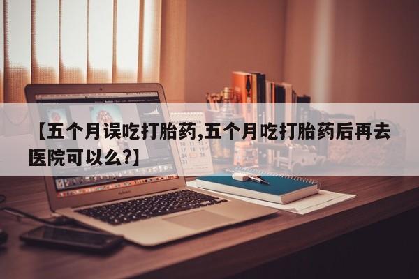 打胎药在哪里买得到【五个月误吃打胎药,五个月吃打胎药后再去医院可以么?】