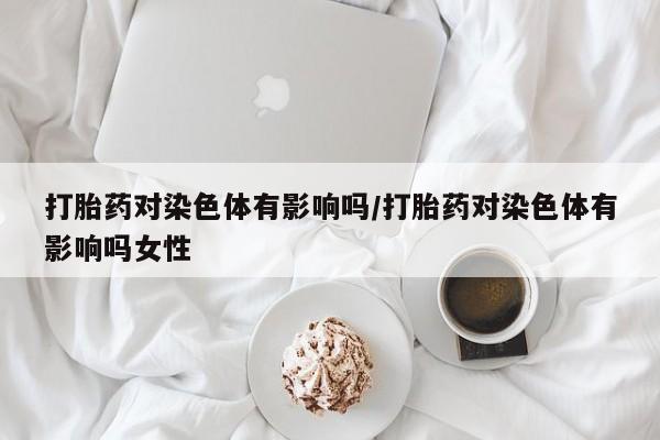 打胎药在哪里买得到打胎药对染色体有影响吗/打胎药对染色体有影响吗女性