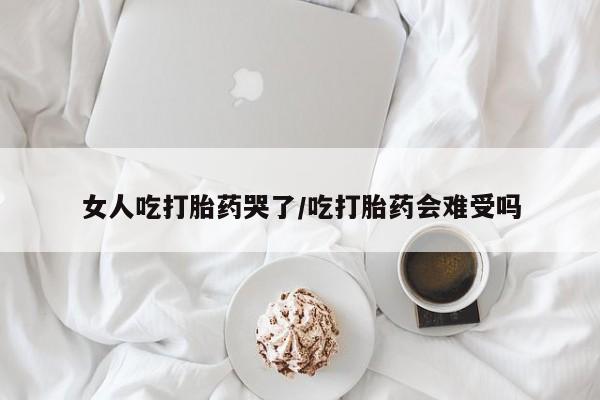 打胎药在哪里买得到女人吃打胎药哭了/吃打胎药会难受吗